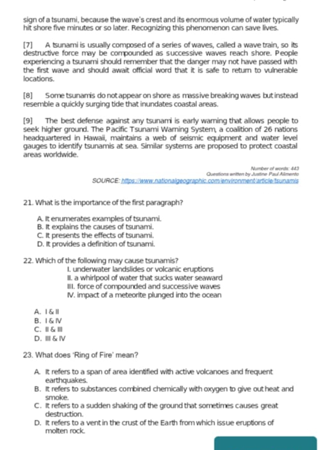 sign of a tsunami, because the wave's crest and its enormous volume of water typically
hit shore five minutes or so later. Recognizing this phenomenon can save lives.
[7] A tsunami is usually composed of a series of waves, called a wave train, so its
destructive force may be compounded as successive waves reach shore. People
experiencing a tsunami should remember that the danger may not have passed with
the first wave and should await official word that it is safe to return to vulnerable
locations.
[8] Some tsunamis do not appear on shore as massive breaking waves but instead
resemble a quickly surging tide that inundates coastal areas.
[9] The best defense against any tsunami is early warning that allows people to
seek higher ground. The Pacific Tsunami Waming System, a coalition of 26 nations
headquartered in Hawaii, maintains a web of seismic equipment and water level
gauges to identify tsunamis at sea. Similar systems are proposed to protect coastal
areas worldwide.
Number of words: 443
Questions written by Justine Paul Alimento
sOURCE: https://www.nationalgeographic.com/environment/article/tsunamis
21. What is the importance of the first paragraph?
A. It enumerates examples of tsunami.
B. It explains the causes of tsunami.
C. It presents the effects of tsunami.
D. It provides a definition of tsunami.
22. Which of the following may cause tsunamis?
I. underwater landslides or volcanic eruptions
II. a whirlpool of water that sucks water seaward
III. force of compounded and successive waves
IV. impact of a meteorite plunged into the ocean
A. I &Ⅱ
B. I & Ⅳ
C. Ⅱ& Ⅲ
D. Ⅲ & Ⅳ
23. What does 'Ring of Fire’ mean?
A. It refers to a span of area identified with active volcanoes and frequent
earthquakes.
B. It refers to substances combined chemically with oxygen to give out heat and
smoke.
C. It refers to a sudden shaking of the ground that sometimes causes great
destruction.
D. It refers to a vent in the crust of the Earth from which issue eruptions of
molten rock.