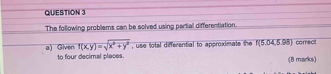 The following problems can be solved using partial differentiation. 
a) Given f(x,y)=sqrt(x^2+y^2) , use total differential to approximate the f(5.04,5.98) correct 
to four decimal places. (8 marks)