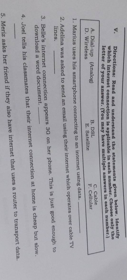 Directions: Read and understand the statements given below. Identify
which internet connection is applicable in each number. Choose only the
letter of your answer. (You may have multiple answers in each number.)
C. Cable
A. Dial-up (Analog) B. DSL
D. Wireless E. Satellite F. Cellular
1. Marius uses his smartphone connecting to an internet using data.
_
2. Adelina was asked to send an email using their internet which operates over cable TV
lines.
3. Belle’s internet connection appears 3G on her phone. This is just good enough to
download a word document._
4. Joel tells his classmates that their internet connection at home is cheap but slow.
5. Meriz asks her friend if they also have internet that uses a router to transport data.