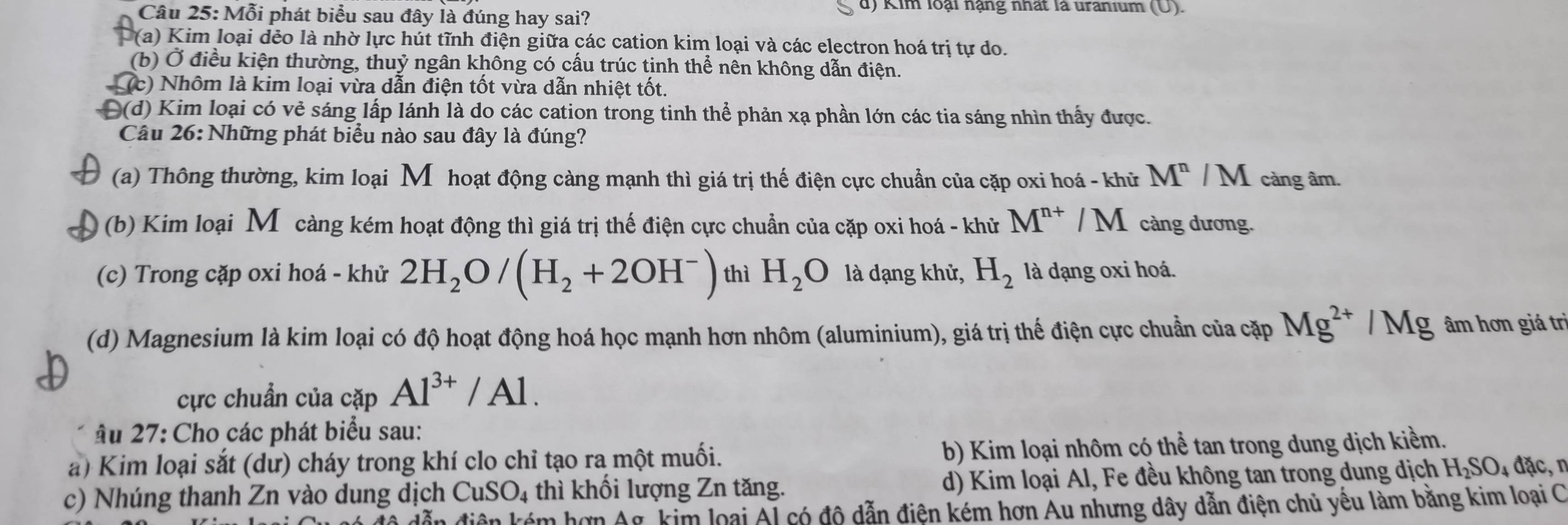 Mỗi phát biểu sau đây là đúng hay sai?
d) Kim loại nạng nhất là uranium (U).
(a) Kim loại dẻo là nhờ lực hút tĩnh điện giữa các cation kim loại và các electron hoá trị tự do.
(b) Ở điều kiện thường, thuỷ ngân không có cầu trúc tinh thể nên không dẫn điện.
c) Nhôm là kim loại vừa dẫn điện tốt vừa dẫn nhiệt tốt.
Đ(d) Kim loại có vẻ sáng lấp lánh là do các cation trong tinh thể phản xạ phần lớn các tia sáng nhìn thấy được.
Câu 26: Những phát biểu nào sau đây là đúng?
(a) Thông thường, kim loại M hoạt động càng mạnh thì giá trị thế điện cực chuẩn của cặp oxi hoá - khử M^n/M càng âm.
(b) Kim loại Mô càng kém hoạt động thì giá trị thế điện cực chuẩn của cặp oxi hoá - khử M^(n+)/M càng dương.
(c) Trong cặp oxi hoá - khử 2H_2O/(H_2+2OH^-) thì H_2O là dạng khử, H_2 là dạng oxi hoá.
(d) Magnesium là kim loại có độ hoạt động hoá học mạnh hơn nhôm (aluminium), giá trị thế điện cực chuẩn của cặp Mg^(2+)/Mg âm hơn giá trì
cực chuẩn của cặp Al^(3+)/Al.
âu 27: Cho các phát biểu sau:
a) Kim loại sắt (dư) cháy trong khí clo chỉ tạo ra một muối. b) Kim loại nhôm có thể tan trong dung dịch kiềm.
c) Nhúng thanh Zn vào dung dịch CuSO_4 thì khối lượng Zn tăng. d) Kim loại Al, Fe đều không tan trong dung dịch H_2SO_4dac
dẫn điện kém hơn Ag, kim loại Al có độ dẫn điện kém hơn Au nhưng dây dẫn điện chủ yếu làm bằng kim loại C