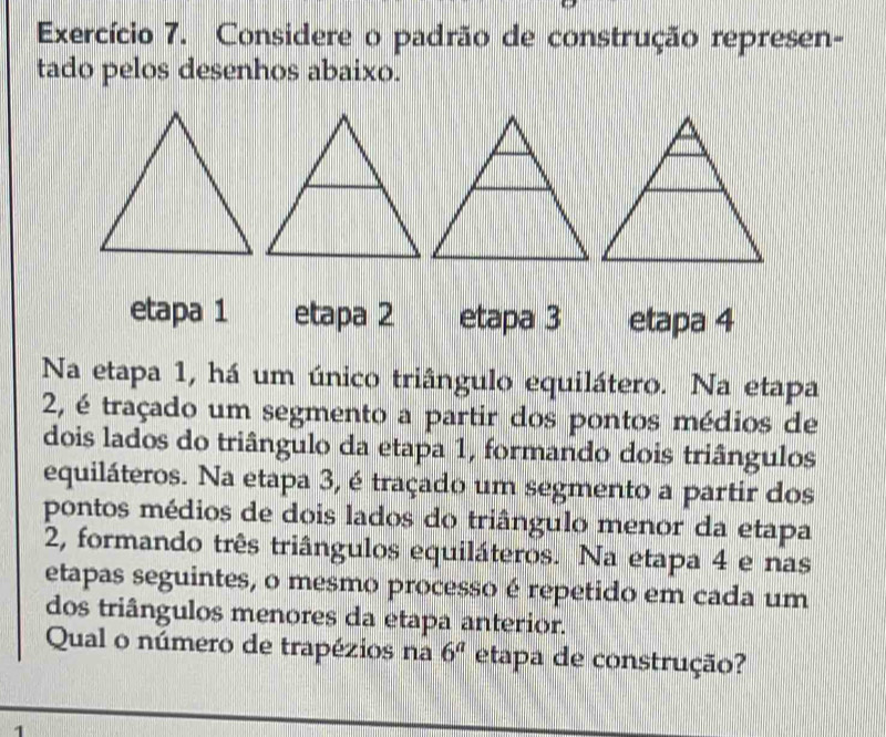 Exercício 7. Considere o padrão de construção represen- 
tado pelos desenhos abaixo. 
etapa 1 etapa 2 etapa 3 etapa 4
Na etapa 1, há um único triângulo equilátero. Na etapa 
2, é traçado um segmento a partir dos pontos médios de 
dois lados do triângulo da etapa 1, formando dois triângulos 
equiláteros. Na etapa 3, é traçado um segmento a partir dos 
pontos médios de dois lados do triângulo menor da etapa 
2, formando três triângulos equiláteros. Na etapa 4 e nas 
etapas seguintes, o mesmo processo é repetido em cada um 
dos triângulos menores da etapa anterior. 
Qual o número de trapézios na 6^a etapa de construção?