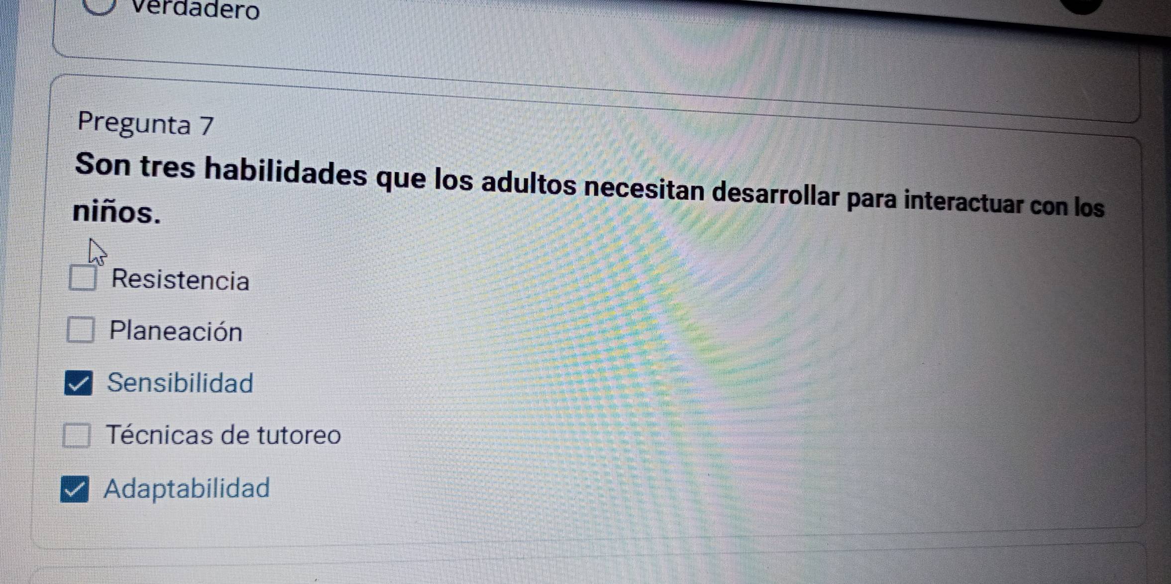 Verdadero
Pregunta 7
Son tres habilidades que los adultos necesitan desarrollar para interactuar con los
niños.
Resistencia
Planeación
Sensibilidad
Técnicas de tutoreo
Adaptabilidad