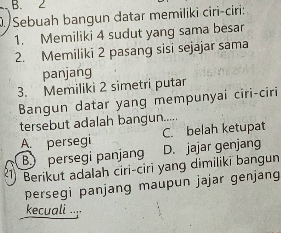 B. 2
D./Sebuah bangun datar memiliki ciri-ciri:
1. Memiliki 4 sudut yang sama besar
2. Memiliki 2 pasang sisi sejajar sama
panjang
3. Memiliki 2 simetri putar
Bangun datar yang mempunyai ciri-ciri
tersebut adalah bangun.....
C. belah ketupat
A. persegi
B) persegi panjang D. jajar genjang
R1) Berikut adalah ciri-ciri yang dimiliki bangun
persegi panjang maupun jajar genjang
kecuali ....