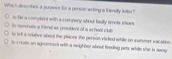 Which describes a purpose for a person writing a friendly letter?
to file a complaint with a company about faulty tennis shoes
to nominate a friend as president of a school club
to tell a relative about the places the person visited while on summer vacation
to create an agreement with a neighbor about feeding pets while she is away