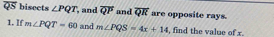 QS bisects ∠ PQT , and vector QP and vector QR are opposite rays. 
1. If m∠ PQT=60 and m∠ PQS=4x+14 , find the value of x.