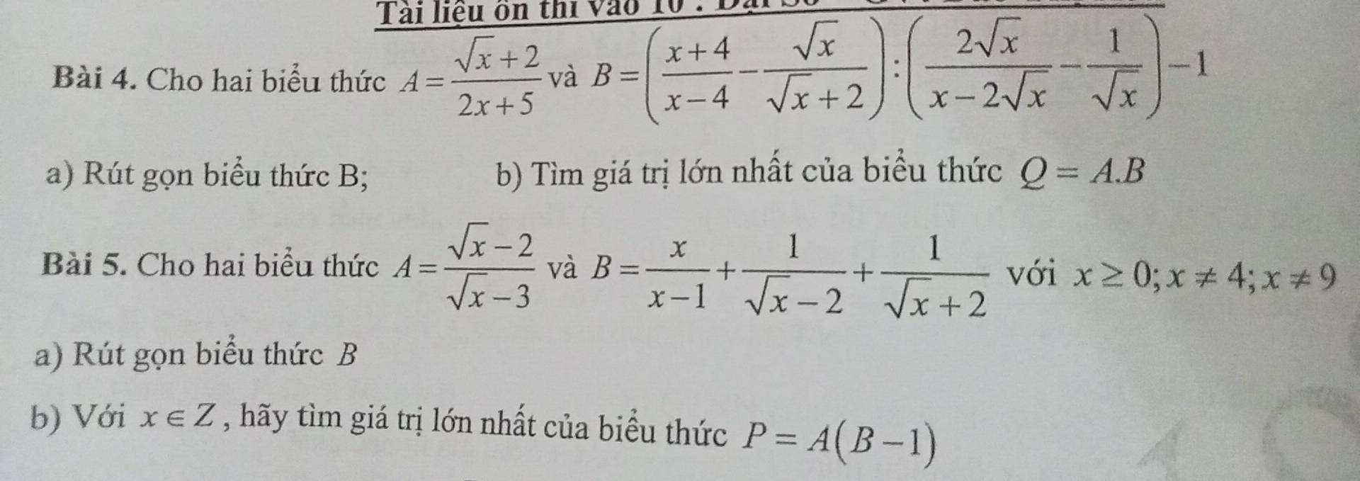 Tài liệu ồn thi 
Bài 4. Cho hai biểu thức A= (sqrt(x)+2)/2x+5  và B=( (x+4)/x-4 - sqrt(x)/sqrt(x)+2 ):( 2sqrt(x)/x-2sqrt(x) - 1/sqrt(x) )-1
a) Rút gọn biểu thức B; b) Tìm giá trị lớn nhất của biểu thức Q=A.B
Bài 5. Cho hai biểu thức A= (sqrt(x)-2)/sqrt(x)-3  và B= x/x-1 + 1/sqrt(x)-2 + 1/sqrt(x)+2  với x≥ 0; x!= 4; x!= 9
a) Rút gọn biểu thức B 
b) Với x∈ Z , hãy tìm giá trị lớn nhất của biểu thức P=A(B-1)