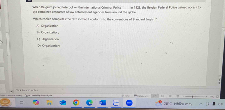 When Belgium joined Interpol --- the International Criminal Police _in 1923, the Belgian Federal Police gained access to
the combined resources of law enforcement agencies from around the globe.
Which choice completes the text so that it conforms to the conventions of Standard English?
A) Organization---
B) Organization
C) Organization

D) Organization:
Click to add notes
English (United States) CAccessibility: Investigate Notes Comments *
28°C Nhiều mây