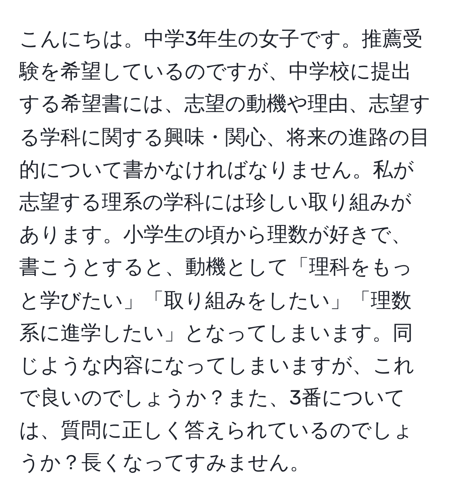 こんにちは。中学3年生の女子です。推薦受験を希望しているのですが、中学校に提出する希望書には、志望の動機や理由、志望する学科に関する興味・関心、将来の進路の目的について書かなければなりません。私が志望する理系の学科には珍しい取り組みがあります。小学生の頃から理数が好きで、書こうとすると、動機として「理科をもっと学びたい」「取り組みをしたい」「理数系に進学したい」となってしまいます。同じような内容になってしまいますが、これで良いのでしょうか？また、3番については、質問に正しく答えられているのでしょうか？長くなってすみません。