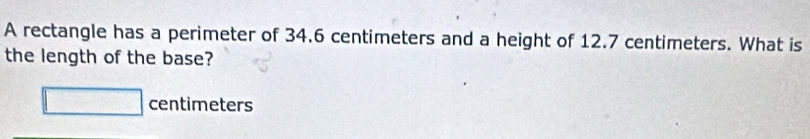 A rectangle has a perimeter of 34.6 centimeters and a height of 12.7 centimeters. What is 
the length of the base?
□ centimeters