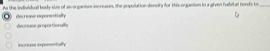 As the individual body size of an organism increases, the population density for this organism in a given habitat tends to_
decrease exponentially
decrease proportionally
increase exponentially