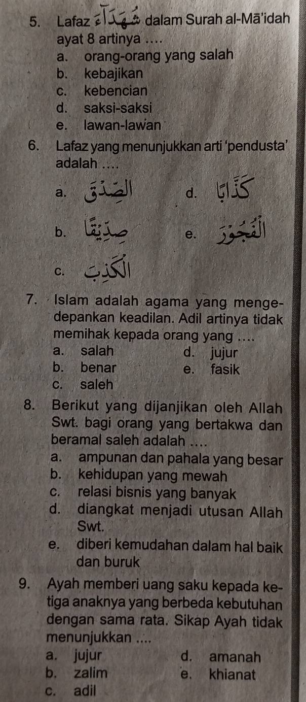 Lafaz * dalam Surah al-Mā'idah
ayat 8 artinya ....
a. orang-orang yang salah
b. kebajikan
c. kebencian
d. saksi-saksi
e. lawan-lawan
6. Lafaz yang menunjukkan arti ‘pendusta’
adalah
a.
d.
b.
e.
C.
7. Islam adalah agama yang menge-
depankan keadilan. Adil artinya tidak
memihak kepada orang yang ....
a. salah d. jujur
b. benar e. fasik
c. saleh
8. Berikut yang dijanjikan oleh Allah
Swt. bagi orang yang bertakwa dan
beramal saleh adalah ....
a. ampunan dan pahala yang besar
b. kehidupan yang mewah
c. relasi bisnis yang banyak
d. diangkat menjadi utusan Allah
Swt.
e. diberi kemudahan dalam hal baik
dan buruk
9. Ayah memberi uang saku kepada ke-
tiga anaknya yang berbeda kebutuhan
dengan sama rata. Sikap Ayah tidak
menunjukkan ....
a. jujur d. amanah
b. zalim e. khianat
c. adil