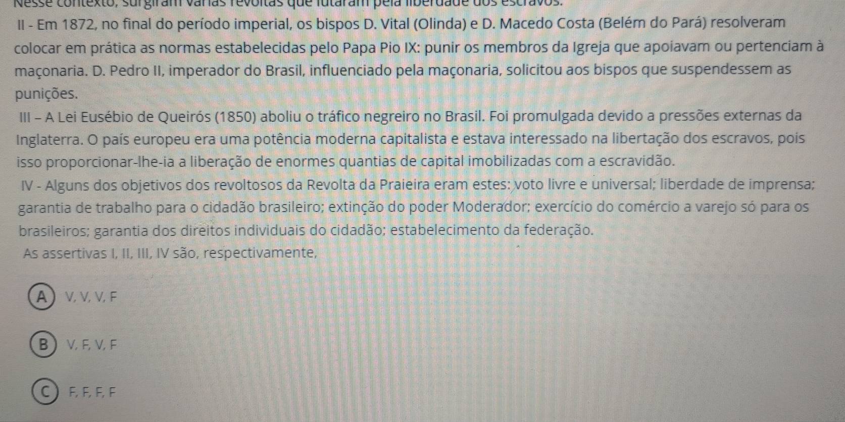 Nesse contexto, surgiram varías revoitas que futaram pela liberdade dos escravos
II - Em 1872, no final do período imperial, os bispos D. Vital (Olinda) e D. Macedo Costa (Belém do Pará) resolveram
colocar em prática as normas estabelecidas pelo Papa Pio IX: punir os membros da Igreja que apoiavam ou pertenciam à
maçonaria. D. Pedro II, imperador do Brasil, influenciado pela maçonaria, solicitou aos bispos que suspendessem as
punições.
III - A Lei Eusébio de Queirós (1850) aboliu o tráfico negreiro no Brasil. Foi promulgada devido a pressões externas da
Inglaterra. O país europeu era uma potência moderna capitalista e estava interessado na libertação dos escravos, pois
isso proporcionar-lhe-ia a liberação de enormes quantias de capital imobilizadas com a escravidão.
IV - Alguns dos objetivos dos revoltosos da Revolta da Praieira eram estes: voto livre e universal; liberdade de imprensa;
garantia de trabalho para o cidadão brasileiro; extinção do poder Moderador; exercício do comércio a varejo só para os
brasileiros; garantia dos direitos individuais do cidadão; estabelecimento da federação.
As assertivas I, II, III, IV são, respectivamente,
α) ν, V,V, F
BVEVF
CEEEF