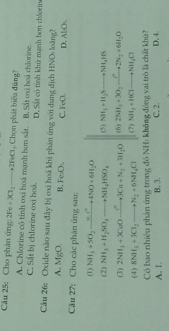 Cho phản ứng: 2Fe+3Cl_2to 2FeCl_3 Chọn phát biểu đúng?
A. Chlorine có tính oxi hoá mạnh hơn sắt. B. Sắt oxi hoá chlorine.
C. Sắt bị chlorine oxi hoá. D. Sắt có tính khử mạnh hơn chloring
Câu 26: Oxide nào sau đây bị oxi hoá khi phản ứng với dung dịch HNO loãng?
B. Fe_2O_3
A. MgO. C. FeO. D. Al₂O₃.
Câu 27: Cho các phản ứng sau:
(1) NH_3+5O_2xrightarrow xt.t^04NO+6H_2O
(2) NH_3+H_2SO_4to NH_4HSO_4 (5) NH_3+H_2Sto NH_4HS
(3) 2NH_3+3CuOxrightarrow t^o3Cu+N_2+3H_2O (6) 2NH_3+3O_2xrightarrow t^o2N_2+6H_2O
(4) 8NH_3+3Cl_2to N_2+6NH_4Cl (7) NH_3+HClto NH_4Cl
Có bao nhiêu phản ứng trong đó NH₃ không đóng vai trò là chất khử?
A. 1. B. 3. C. 2. D. 4.