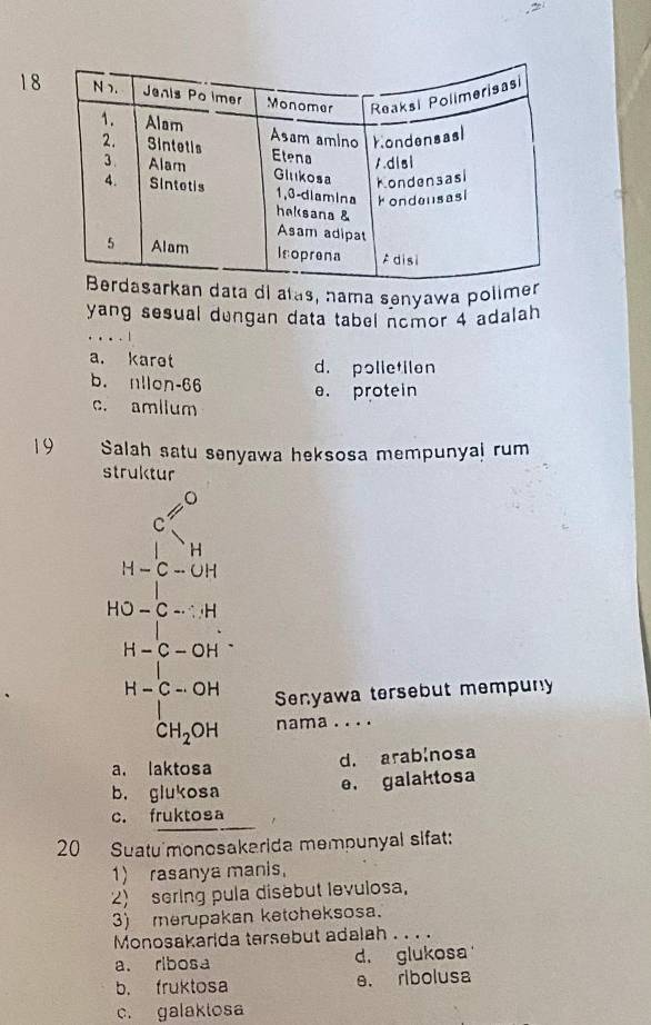 ta di alas, nama senyawa polim
yang sesual dungan data tabel nomor 4 adalah
a. karet d. polletilen
b. nllon-66 e. protein
c. amllum
19 Salah satu senyawa heksosa mempunyal rum
struktur
beginarrayr 45° h 2 □ -□ +□  w°-□ =91 □  whe-50 wendarray
H-beginarrayr C-OH CH_2OH CH_2OHendarray Senyawa tersebut mempuny
nama . . . .
a. laktosa d. arablnosa
b， glukosa
e. galaktosa
c. fruktosa
20 Suatu monosakarida mempunyal sifat:
1) rasanya manis.
2) sering pula disebut levulosa,
3) merupakan ketcheksosa.
Monosakarida tersebut adalah . . . .
a. ribosa d. glukosa
b. fruktosa e. ribolusa
c. galaklosa