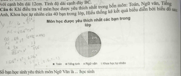 với cạnh bên dài 12cm. Tính độ dài cạnh đáy BC. 
Câu 6: Khi điều tra về môn học được yêu thích nhất trong bốn môn: Toán, Ngữ văn, Tiếng 
Anh, Khoa học tự nhiên của 40 bạn trong lớp, Hiếu thống kê kết quả biểu diễn bởi biểu đồ sau 
Môn học được yêu thích nhất các bạn trong 
lớp
25%
25%
Toán = Tiếng Anh # Ngữ văn = Khoa học tự nhiên 
Số bạn học sinh yêu thích môn Ngữ Văn là ... học sinh