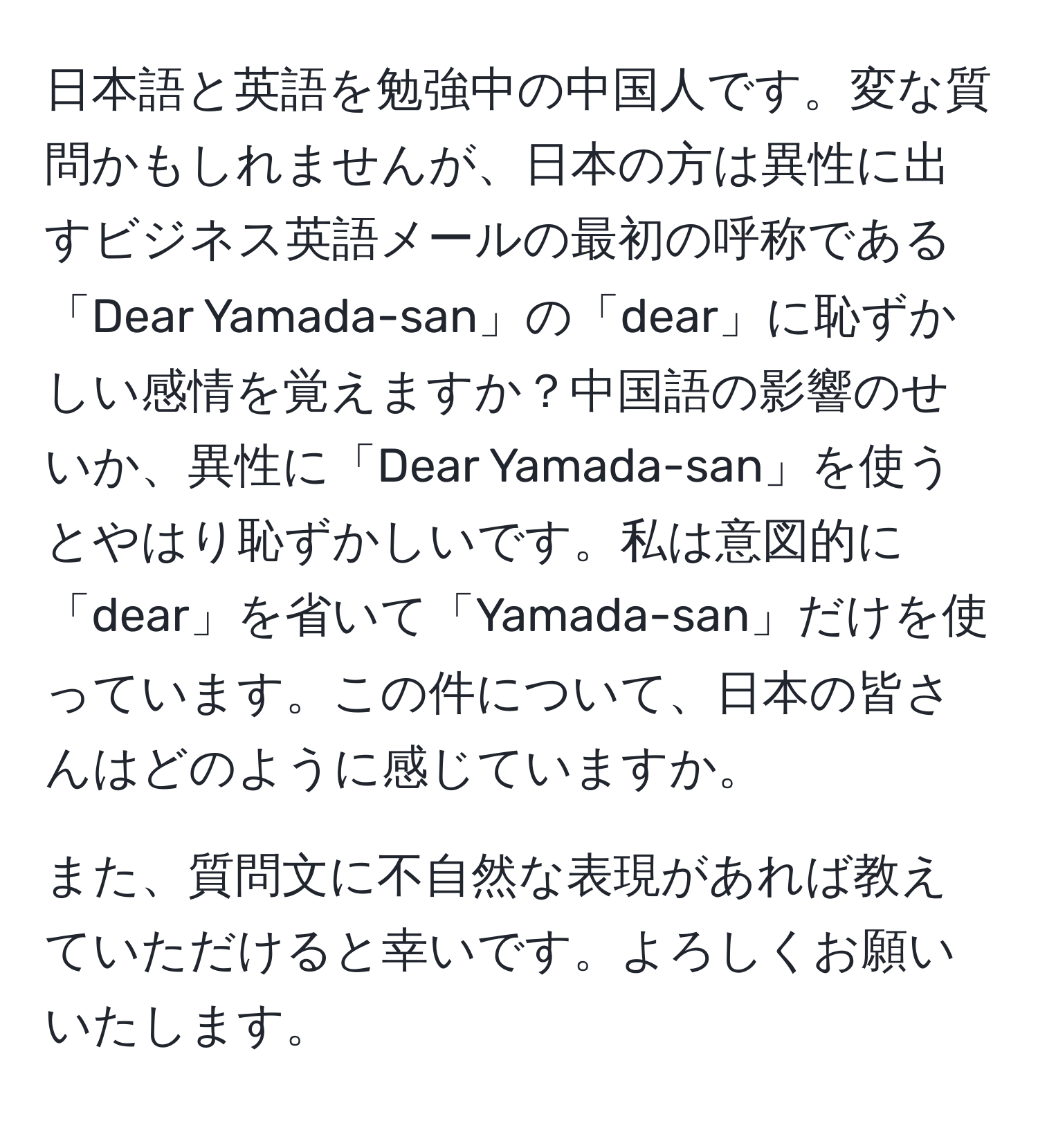 日本語と英語を勉強中の中国人です。変な質問かもしれませんが、日本の方は異性に出すビジネス英語メールの最初の呼称である「Dear Yamada-san」の「dear」に恥ずかしい感情を覚えますか？中国語の影響のせいか、異性に「Dear Yamada-san」を使うとやはり恥ずかしいです。私は意図的に「dear」を省いて「Yamada-san」だけを使っています。この件について、日本の皆さんはどのように感じていますか。

また、質問文に不自然な表現があれば教えていただけると幸いです。よろしくお願いいたします。