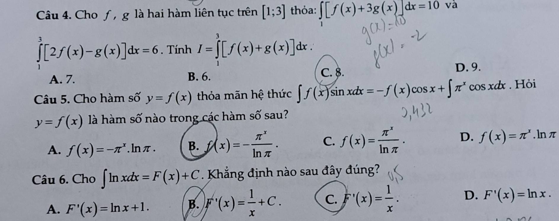 Cho ƒ , g là hai hàm liên tục trên [1;3] thỏa: ∈tlimits _1[f(x)+3g(x)]dx=10 và
∈tlimits _0^(3[2f(x)-g(x)]dx=6. Tính I=∈tlimits _1^3[f(x)+g(x)]dx.
A. 7.
B. 6. C. 8.
D. 9.
Câu 5. Cho hàm số y=f(x) thỏa mãn hệ thức ∈t f(x)sin xdx=-f(x) )cos x+∈t π ^x) cos xdx. Hỏi
y=f(x) là hàm số nào trong các hàm số sau?
C.
D.
A. f(x)=-π^x.lnπ. B. f(x)=- π^x/ln π  . f(x)= π^x/ln π  . f(x)=π^x. ln π
Câu 6. Cho ∈t ln xdx=F(x)+C Khẳng định nào sau đây đúng?
D.
A. F'(x)=ln x+1.
C. F'(x)= 1/x .
B. F'(x)= 1/x +C. F'(x)=ln x.