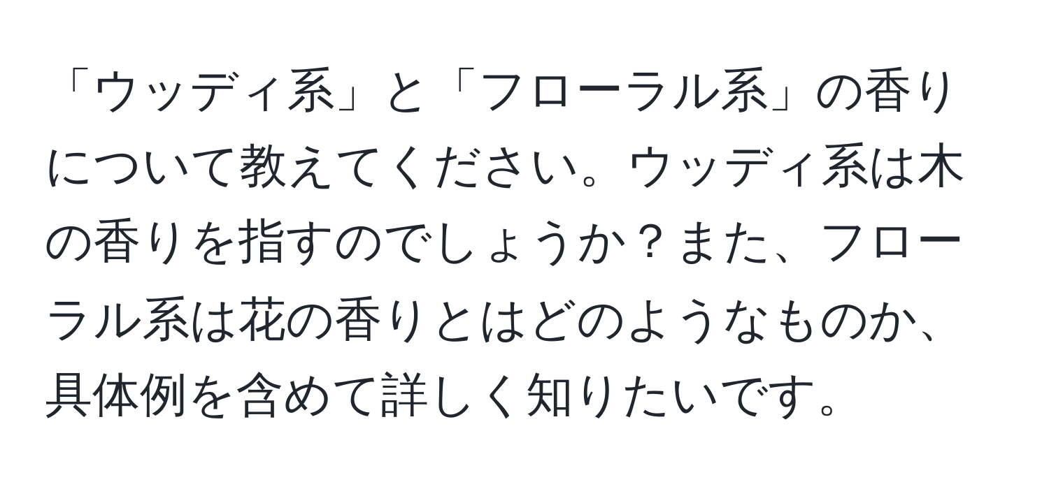 「ウッディ系」と「フローラル系」の香りについて教えてください。ウッディ系は木の香りを指すのでしょうか？また、フローラル系は花の香りとはどのようなものか、具体例を含めて詳しく知りたいです。