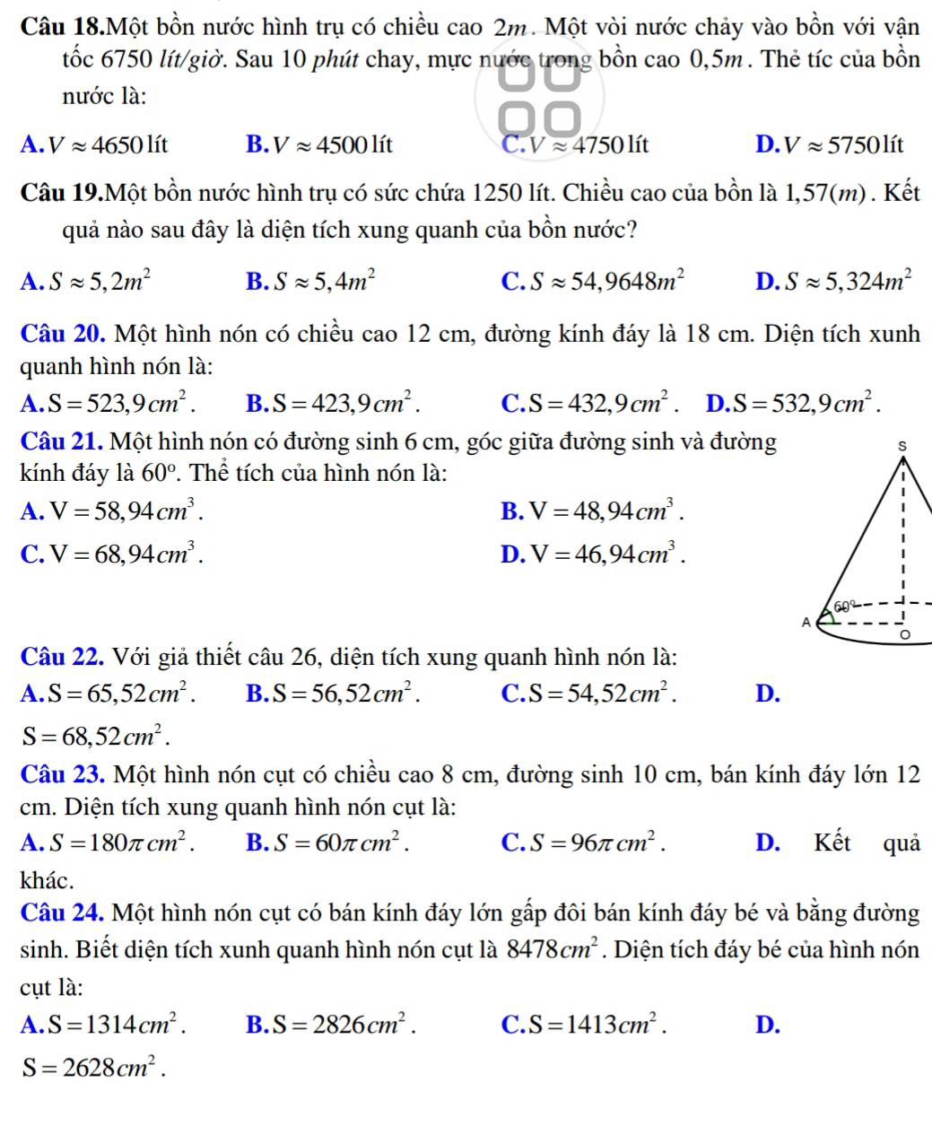 Câu 18.Một bồn nước hình trụ có chiều cao 2m. Một vòi nước chảy vào bồn với vận
tốc 6750 lít/giờ. Sau 10 phút chay, mực nước trong bồn cao 0,5m . Thẻ tíc của bồn
nước là:
A. Vapprox 4650lit B. Vapprox 4500lit C. Vapprox 4750lit D. Vapprox 5750lit
Câu 19.Một bồn nước hình trụ có sức chứa 1250 lít. Chiều cao của bồn là 1,57(m) . Kết
quả nào sau đây là diện tích xung quanh của bồn nước?
A. Sapprox 5,2m^2 B. Sapprox 5,4m^2 C. Sapprox 54,9648m^2 D. Sapprox 5,324m^2
Câu 20. Một hình nón có chiều cao 12 cm, đường kính đáy là 18 cm. Diện tích xunh
quanh hình nón là:
A. S=523,9cm^2. B. S=423,9cm^2. C. S=432,9cm^2. D. S=532,9cm^2.
Câu 21. Một hình nón có đường sinh 6 cm, góc giữa đường sinh và đường
kính đáy là 60°. Thể tích của hình nón là:
A. V=58,94cm^3. B. V=48,94cm^3.
C. V=68,94cm^3. D. V=46,94cm^3.
Câu 22. Với giả thiết câu 26, diện tích xung quanh hình nón là:
A. S=65,52cm^2. B. S=56,52cm^2. C. S=54,52cm^2. D.
S=68,52cm^2.
Câu 23. Một hình nón cụt có chiều cao 8 cm, đường sinh 10 cm, bán kính đáy lớn 12
cm. Diện tích xung quanh hình nón cụt là:
A. S=180π cm^2. B. S=60π cm^2. C. S=96π cm^2. D. Kết quả
khác.
Câu 24. Một hình nón cụt có bán kính đáy lớn gấp đôi bán kính đáy bé và bằng đường
sinh. Biết diện tích xunh quanh hình nón cụt là 8478cm^2. Diện tích đáy bé của hình nón
cụt là:
A. S=1314cm^2. B. S=2826cm^2. C. S=1413cm^2. D.
S=2628cm^2.