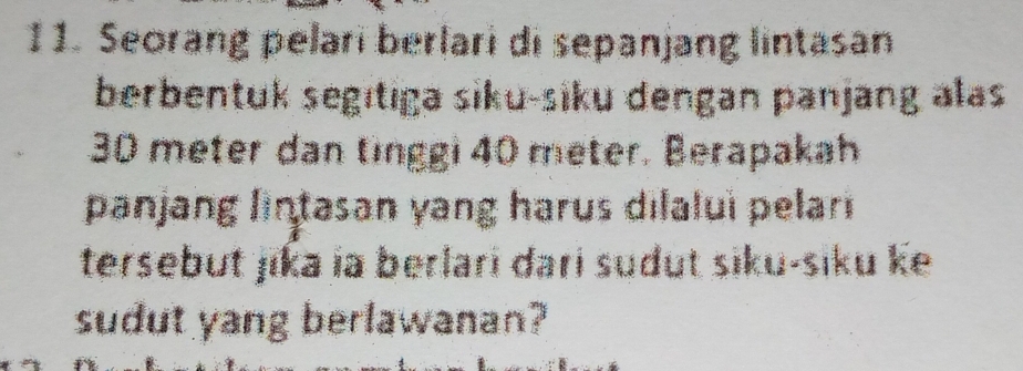 Seorang pelari berlari di sepanjang lintasan 
berbentuk segıtıga siku-siku dengan panjang alas
30 meter dan tinggi 40 meter. Berapakah 
panjang lintasan yang harus dilaluì pelari 
tersebut jika ia berlari dari sudut siku-siku ke 
sudut yang berlawanan?