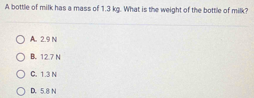 A bottle of milk has a mass of 1.3 kg. What is the weight of the bottle of milk?
A. 2.9 N
B. 12.7 N
C. 1.3 N
D. 5.8 N