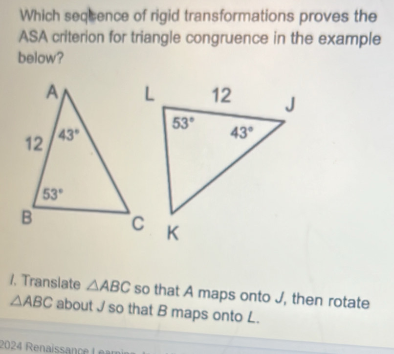 Which seqcence of rigid transformations proves the
ASA criterion for triangle congruence in the example
below?
1. Translate △ ABC so that A maps onto J, then rotate
△ ABC about J so that B maps onto L.
2024 Renaissance Lear