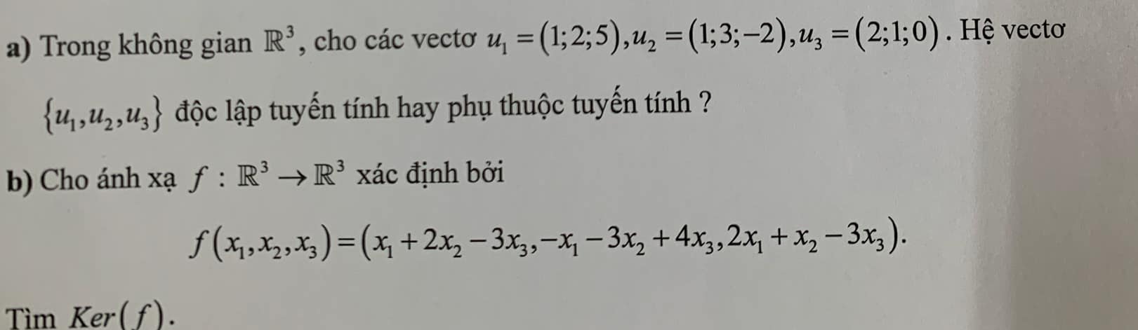 Trong không gian R^3 , cho các vectơ u_1=(1;2;5), u_2=(1;3;-2), u_3=(2;1;0). Hệ vectơ
 u_1,u_2,u_3 lộc lập tuyến tính hay phụ thuộc tuyến tính ? 
b) Cho ánh xạ f:R^3to R^3 xác định bởi
f(x_1,x_2,x_3)=(x_1+2x_2-3x_3, -x_1-3x_2+4x_3, 2x_1+x_2-3x_3). 
Tìm Ker(f).