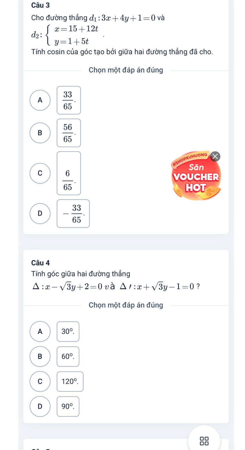 Cho đường thẳng d_1:3x+4y+1=0 và
d_2:beginarrayl x=15+12t y=1+5tendarray.
Tính cosin của góc tạo bởi giữa hai đường thẳng đã cho.
Chọn một đáp án đúng
A  33/65 .
B  56/65 . 
#SHOPXUHUONG
Săn
C  6/65 . 
VOUCHER
HOT
D - 33/65 . 
Câu 4
Tính góc giữa hai đường thẳng
△ :x-sqrt(3)y+2=0 và △ I:x+sqrt(3)y-1=0 ?
Chọn một đáp án đúng
A 30°.
B 60°.
C 120°.
D 90°. 
00
□□