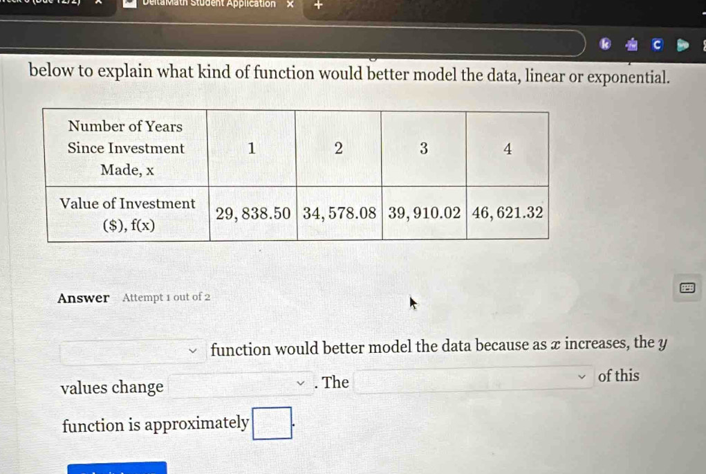 DeitaMath Student Application
below to explain what kind of function would better model the data, linear or exponential.
Answer Attempt 1 out of 2
function would better model the data because as x increases, the y
values change __. The
of this
function is approximately □ .