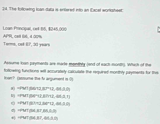 The following loan data is entered into an Excel worksheet:
Loan Principal, cell B5, $245,000
APR, cell B6, 4.00%
Terms, cell B7, 30 years
Assume loan payments are made monthly (end of each month). Which of the
following functions will accurately calculate the required monthly payments for this
Ican? (assume the fv argument is 0)
a) =PMT(B6/12,B7°12,-B5,0,0)
b) =PMT(B6°12,B7/12,-B6,0,1)
ς =PMT(B7/12,B6°12,-85,0,0)
d) =PMT(B6,B7,B5,0,0)
e) =PMT(B6,87,-95,0,0)