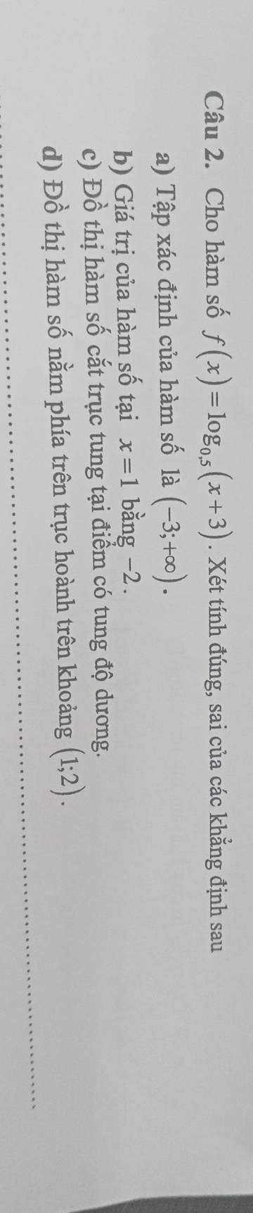 Cho hàm số f(x)=log _0.5(x+3). Xét tính đúng, sai của các khẳng định sau 
a) Tập xác định của hàm số là (-3;+∈fty ). 
b) Giá trị của hàm số tại x=1 bằng -2. 
c) Đồ thị hàm số cắt trục tung tại điểm có tung độ dương. 
d) Đồ thị hàm số nằm phía trên trục hoành trên khoảng (1;2).