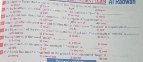 children in Egypt start school at the age of five. The synonym of "start" is FIRST TERM Al Radwan
a) finish
b) learn c) get
d) begin
To be healthier, you should join a sports club. The opposite of "join" is c) belong__
a) follow
bì quit
We should care about our environment. The synonym of "care about" is d) learn .
a) ignore b) damage c) take care of
r Scientists often discover new and exciting things about space. "Discover" is a synonym to d) clean_
a) mcover b) cover c) hide
e We have just had the results of our tests, and we all did well. The antonym of "results" is d) tell_
ar troubles
b) timelines c) causes d) events
The synonym of the word 'noisy' is bì loud _c) difficult
a) boring
He could achieve his goals. The antonym of "achieve" is_ d) slow
.
a) fail b) do c) carry out
The bomb has made a huge hole in the ground. The opposite of "huge" is d) pass_
a) noisy b) enormous c) scared d) tiny
Prefxes e So re