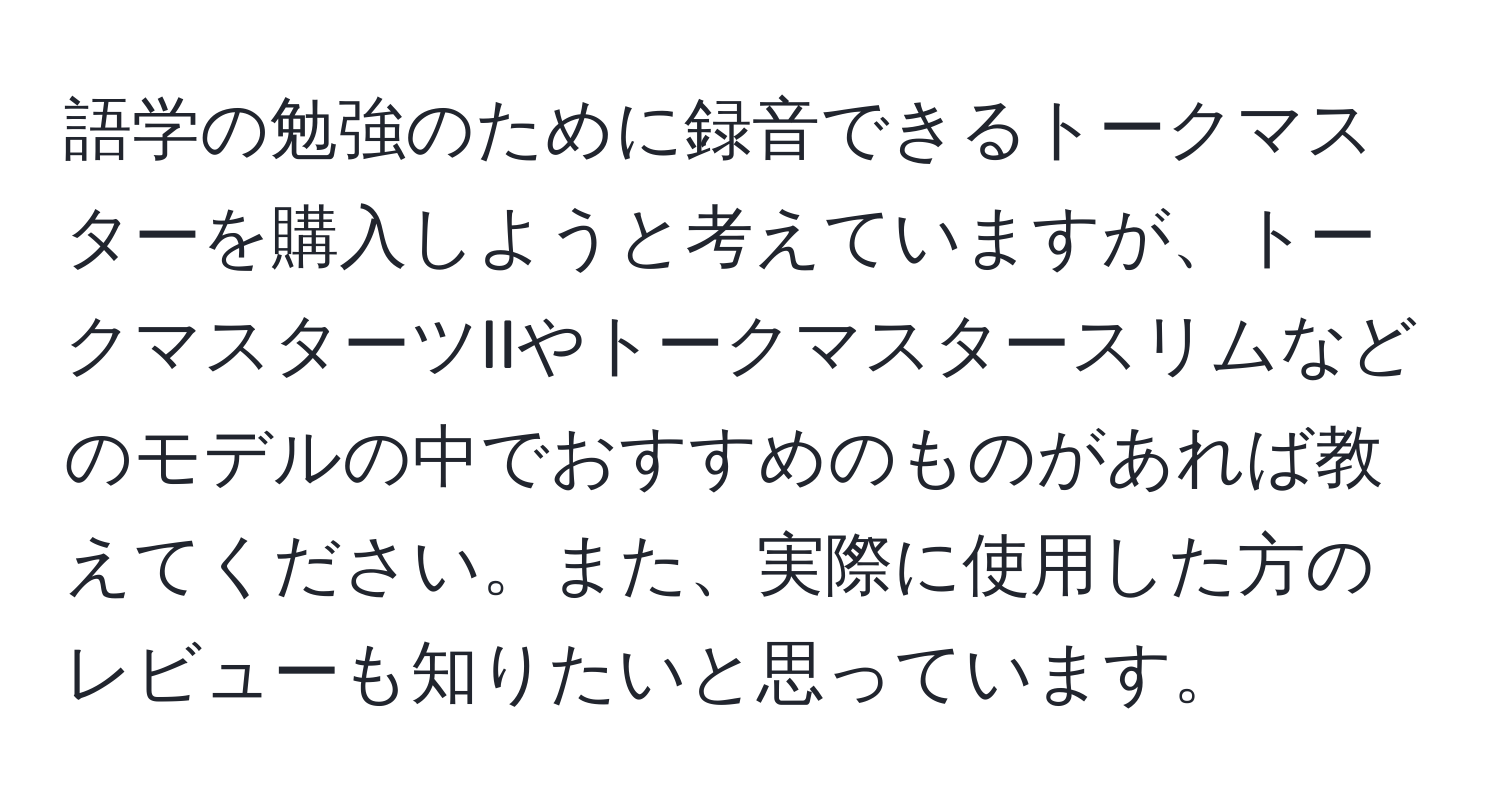 語学の勉強のために録音できるトークマスターを購入しようと考えていますが、トークマスターツIIやトークマスタースリムなどのモデルの中でおすすめのものがあれば教えてください。また、実際に使用した方のレビューも知りたいと思っています。