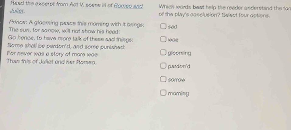 Read the excerpt from Act V, scene iii of Romeo and Which words best help the reader understand the tor
Julist. of the play's conclusion? Select four options.
Prince: A glooming peace this morning with it brings; sad
The sun, for sorrow, will not show his head:
Go hence, to have more talk of these sad things: woe
Some shall be pardon'd, and some punished:
For never was a story of more woe glooming
Than this of Juliet and her Romeo.
pardon'd
sorrow
morning