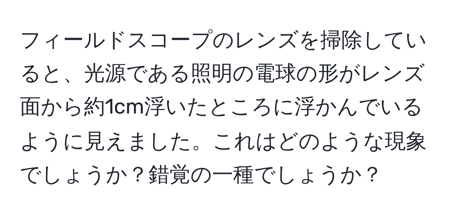 フィールドスコープのレンズを掃除していると、光源である照明の電球の形がレンズ面から約1cm浮いたところに浮かんでいるように見えました。これはどのような現象でしょうか？錯覚の一種でしょうか？