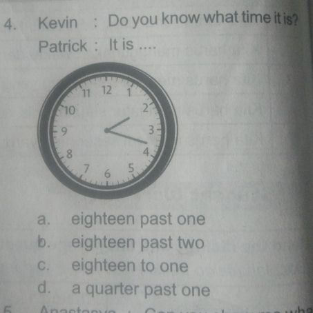 Kevin: Do you know what time it is?
Patrick : It is ....
a. eighteen past one
b. eighteen past two
c. eighteen to one
d. a quarter past one