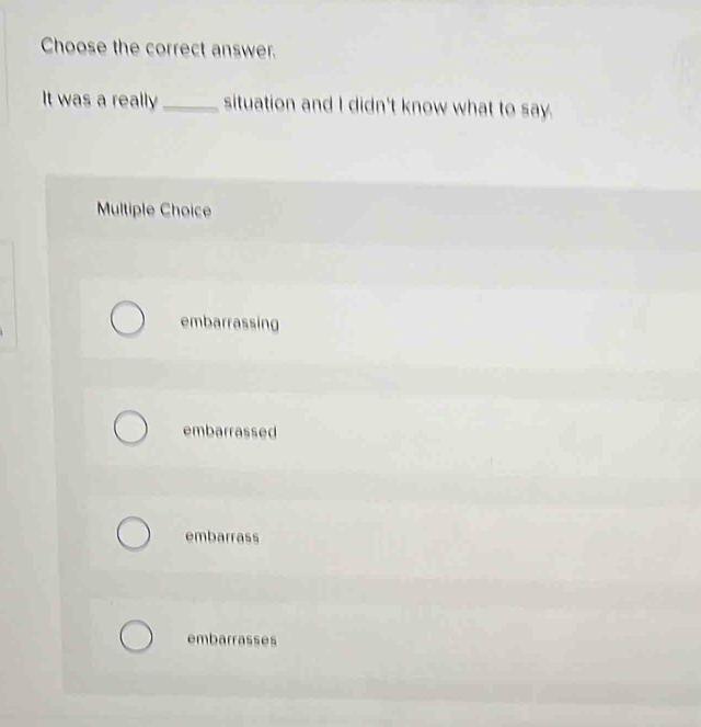 Choose the correct answer.
It was a really_ situation and I didn't know what to say.
Multiple Choice
embarrassing
embarrassed
embarrass
embarrasses