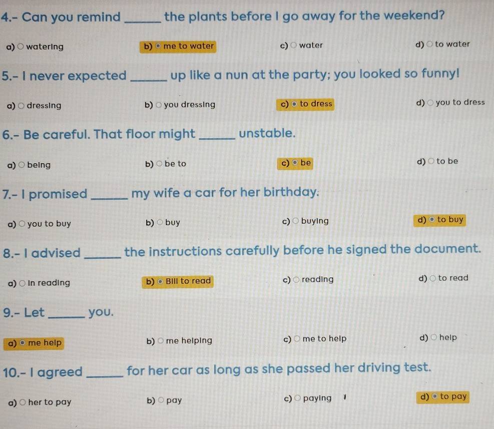 4.- Can you remind _the plants before I go away for the weekend?
a) ○ watering b) • me to water c) ○ water d) ○ to water
5.- I never expected _up like a nun at the party; you looked so funny!
a) ○ dressing b) ○ you dressing c) ® to dress d) ○ you to dress
6.- Be careful. That floor might _unstable.
a)○ being b) ○ be to c) ® be d)○to be
7.- I promised _my wife a car for her birthday.
a) ○ you to buy b) ○buy c)○ buying d) • to buy
8.- I advised _the instructions carefully before he signed the document.
a) ○ in reading b) ®BIll to read c) ○ reading d) ○ to read
9.- Let _you.
a) ® me help b) ○ me helping c) ○ me to help d)○ help
10.- I agreed _for her car as long as she passed her driving test.
a) ○ her to pay b) ○ pay c) ○paying d) @ to pay