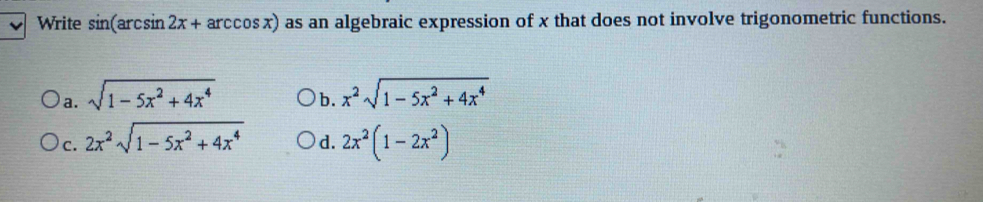 Write sin (arcsin 2x+arccos x) as an algebraic expression of x that does not involve trigonometric functions.
a. sqrt(1-5x^2+4x^4) x^2sqrt(1-5x^2+4x^4)
b.
c. 2x^2sqrt(1-5x^2+4x^4) d. 2x^2(1-2x^2)