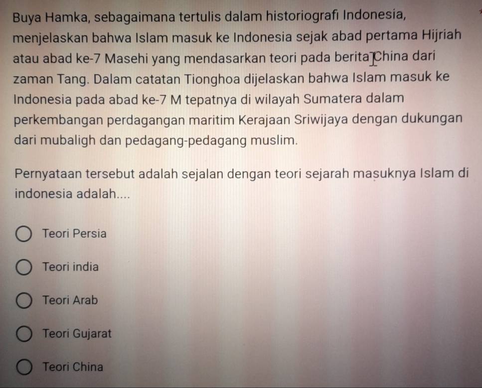 Buya Hamka, sebagaimana tertulis dalam historiografı Indonesía,
menjelaskan bahwa Islam masuk ke Indonesia sejak abad pertama Hijriah
atau abad ke- 7 Masehi yang mendasarkan teori pada berita China dari
zaman Tang. Dalam catatan Tionghoa dijelaskan bahwa Islam masuk ke
Indonesia pada abad ke- 7 M tepatnya di wilayah Sumatera dalam
perkembangan perdagangan maritim Kerajaan Sriwijaya dengan dukungan
dari mubaligh dan pedagang-pedagang muslim.
Pernyataan tersebut adalah sejalan dengan teori sejarah masuknya Islam di
indonesia adalah....
Teori Persia
Teori india
Teori Arab
Teori Gujarat
Teori China