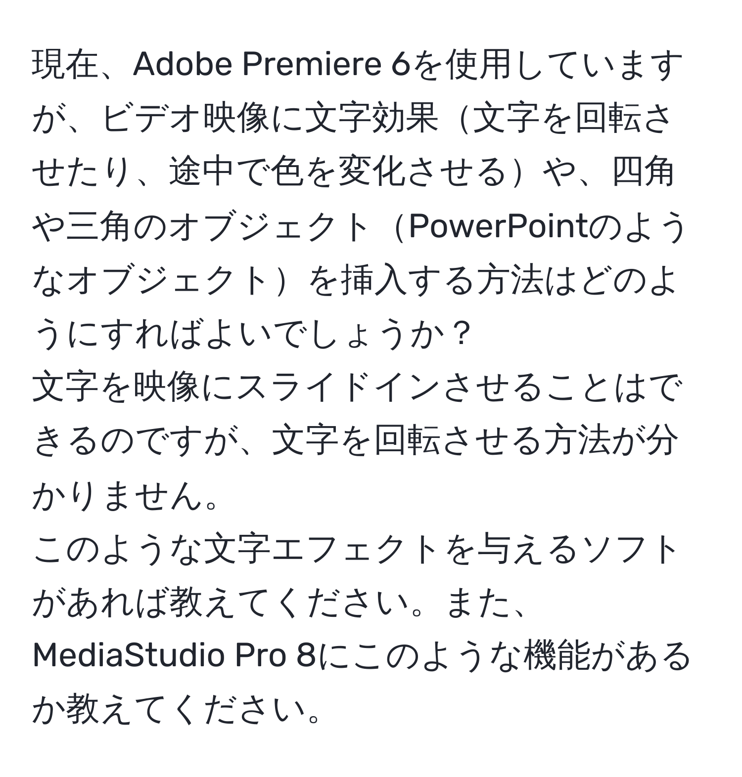 現在、Adobe Premiere 6を使用していますが、ビデオ映像に文字効果文字を回転させたり、途中で色を変化させるや、四角や三角のオブジェクトPowerPointのようなオブジェクトを挿入する方法はどのようにすればよいでしょうか？  
文字を映像にスライドインさせることはできるのですが、文字を回転させる方法が分かりません。  
このような文字エフェクトを与えるソフトがあれば教えてください。また、MediaStudio Pro 8にこのような機能があるか教えてください。