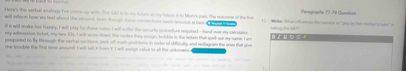 Paragraphs 77-78 Question 
Here's the verbal analogy I've come up with: The SAT is to my future as my future is to Mom's past. The outcome of the first 15. Write: What influences the narrator to "play by [her mother's] rules" ir 
will inform how we feel about the second, even though these connections seem tenuous at best. taking the SAT? 
If it will make her happy, I will play by these rules. I will suffer the security procedure required — hand over my calculator, BX प つ る 4 
my admission ticket, my two IDs. I will write down the codes they assign, bubble in the letters that spell out my name. I am 
prepared to fly through the verbal sections, pick off math problems in order of difficulty, and rediagram the ones that give 
me trouble the first time around. I will tell X from Y. I will assign value to all the unknowns.