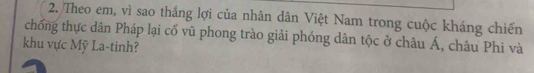 Theo em, vì sao thắng lợi của nhân dân Việt Nam trong cuộc kháng chiến 
chống thực dân Pháp lại cổ vũ phong trào giải phóng dân tộc ở châu Á, châu Phi và 
khu vực Mỹ La-tinh?