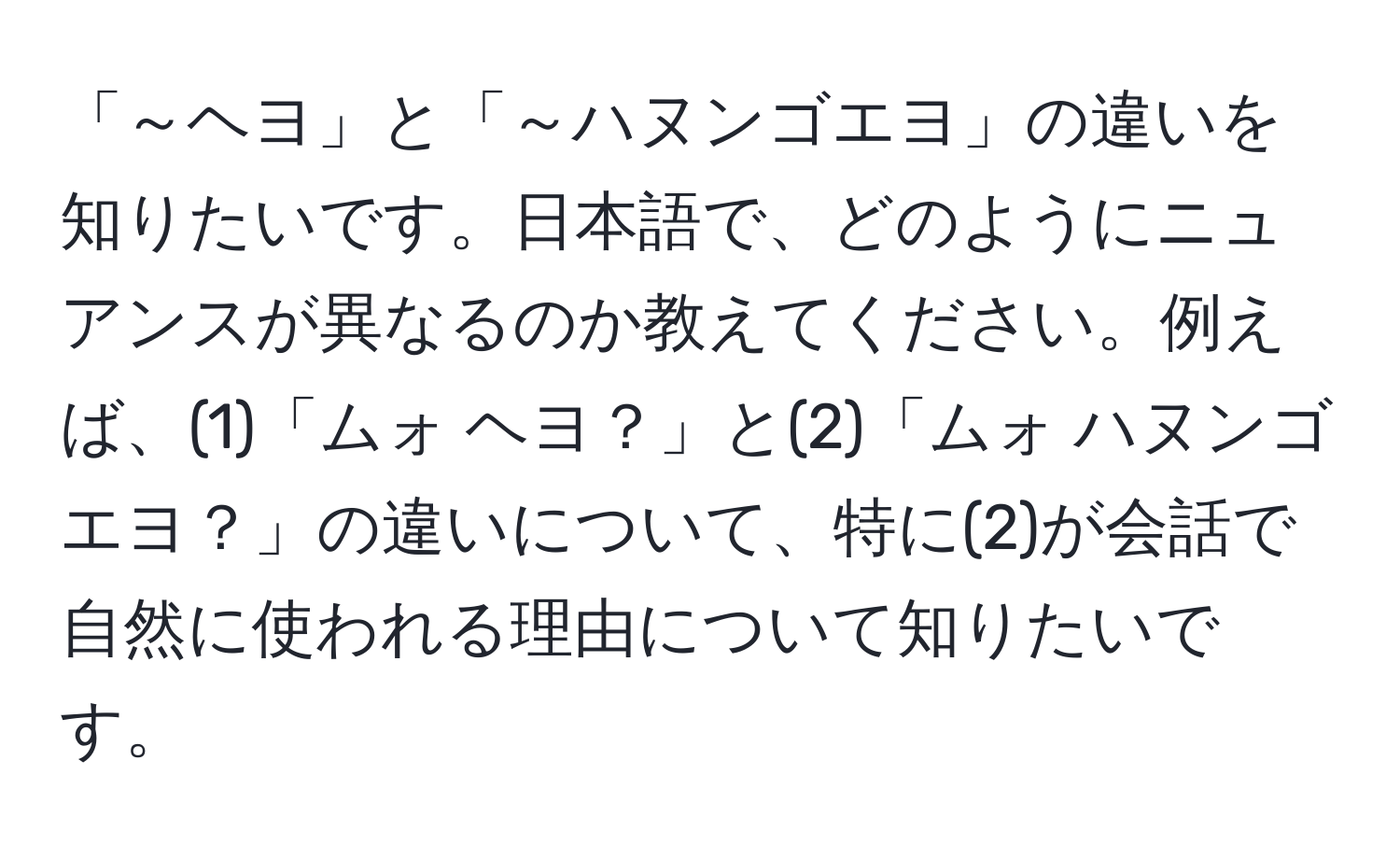 「～ヘヨ」と「～ハヌンゴエヨ」の違いを知りたいです。日本語で、どのようにニュアンスが異なるのか教えてください。例えば、(1)「ムォ ヘヨ？」と(2)「ムォ ハヌンゴエヨ？」の違いについて、特に(2)が会話で自然に使われる理由について知りたいです。