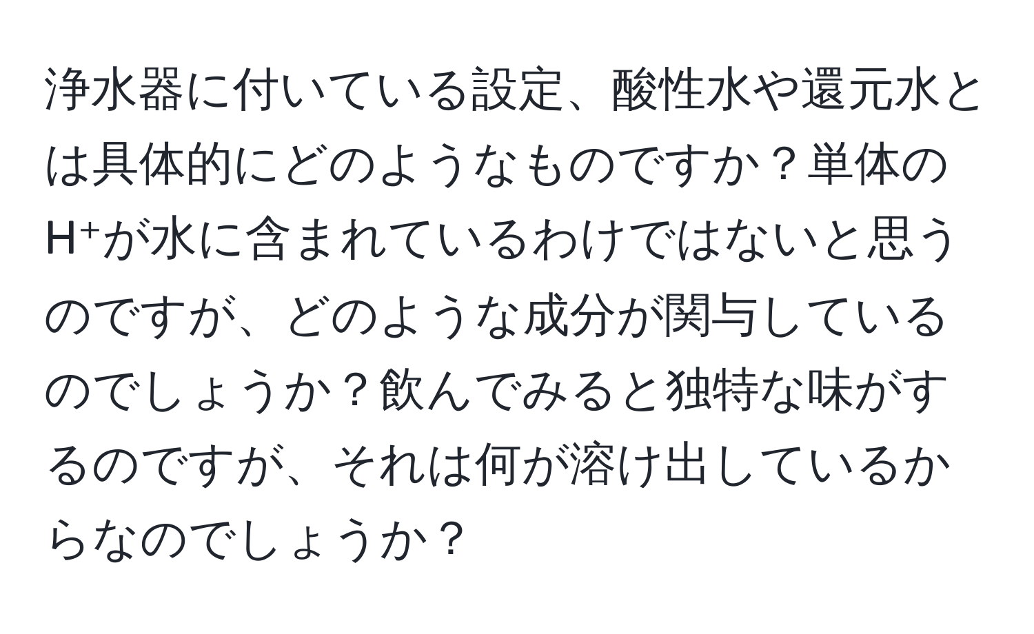 浄水器に付いている設定、酸性水や還元水とは具体的にどのようなものですか？単体のH⁺が水に含まれているわけではないと思うのですが、どのような成分が関与しているのでしょうか？飲んでみると独特な味がするのですが、それは何が溶け出しているからなのでしょうか？