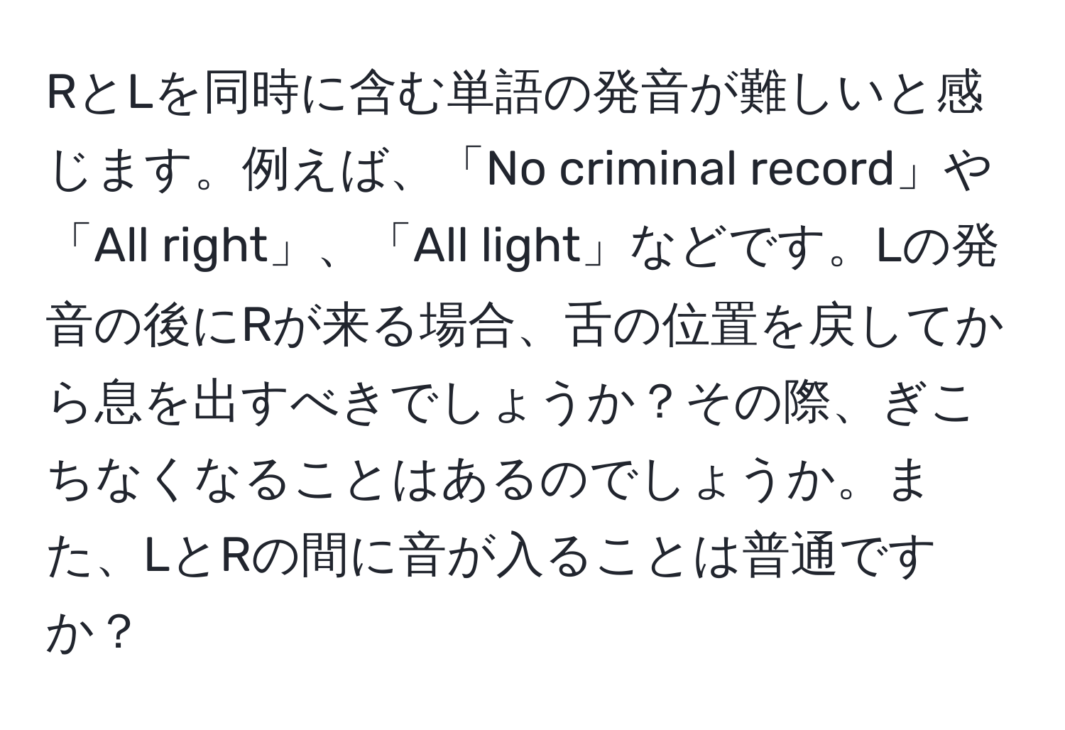 RとLを同時に含む単語の発音が難しいと感じます。例えば、「No criminal record」や「All right」、「All light」などです。Lの発音の後にRが来る場合、舌の位置を戻してから息を出すべきでしょうか？その際、ぎこちなくなることはあるのでしょうか。また、LとRの間に音が入ることは普通ですか？