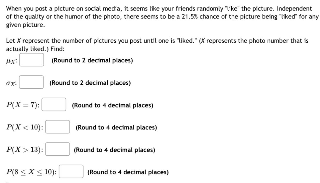 When you post a picture on social media, it seems like your friends randomly "like" the picture. Independent 
of the quality or the humor of the photo, there seems to be a 21.5% chance of the picture being "liked" for any 
given picture. 
Let X represent the number of pictures you post until one is "liked." (X represents the photo number that is 
actually liked.) Find:
μx : □ (Round to 2 decimal places)
sigma _X:□ (Round to 2 decimal places)
P(X=7):□ (Round to 4 decimal places)
P(X<10):□ (Round to 4 decimal places)
P(X>13):□ (Round to 4 decimal places)
P(8≤ X≤ 10):□ (Round to 4 decimal places)