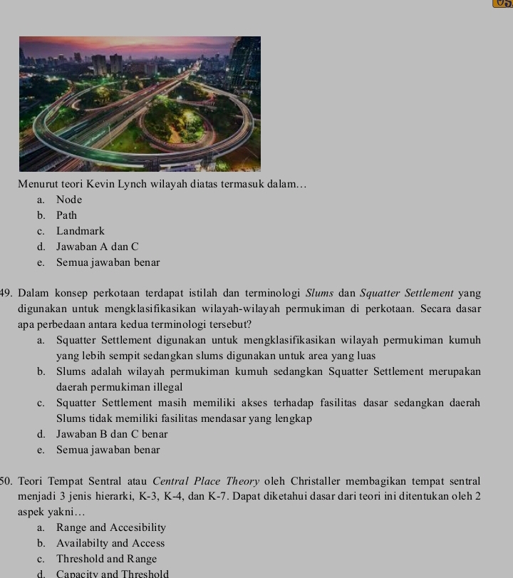 Menurut teori Kevin Lynch wilayah diatas termasuk dalam...
a. Node
b. Path
c. Landmark
d. Jawaban A dan C
e. Semua jawaban benar
49. Dalam konsep perkotaan terdapat istilah dan terminologi Slums dan Squatter Settlement yang
digunakan untuk mengklasifikasikan wilayah-wilayah permukiman di perkotaan. Secara dasar
apa perbedaan antara kedua terminologi tersebut?
a. Squatter Settlement digunakan untuk mengklasifikasikan wilayah permukiman kumuh
yang lebih sempit sedangkan slums digunakan untuk area yang luas
b. Slums adalah wilayah permukiman kumuh sedangkan Squatter Settlement merupakan
daerah permukiman illegal
c. Squatter Settlement masih memiliki akses terhadap fasilitas dasar sedangkan daerah
Slums tidak memiliki fasilitas mendasar yang lengkap
d. Jawaban B dan C benar
e. Semua jawaban benar
50. Teori Tempat Sentral atau Central Place Theory oleh Christaller membagikan tempat sentral
menjadi 3 jenis hierarki, K-3, K-4, dan K-7. Dapat diketahui dasar dari teori ini ditentukan oleh 2
aspek yakni…
a. Range and Accesibility
b. Availabilty and Access
c. Threshold and Range
d. Capacity and Threshold