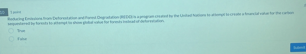 10 1 point
Reducing Emissions from Deforestation and Forest Degradation (REDD) is a program created by the United Nations to attempt to create a financial value for the carbon
sequestered by forests to attempt to show global value for forests instead of deforestation.
True
False
Submit