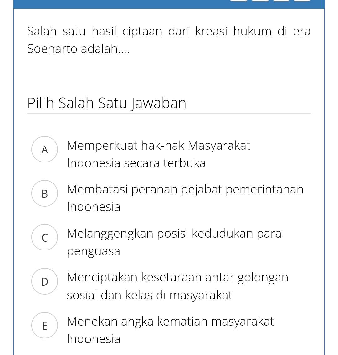 Salah satu hasil ciptaan dari kreasi hukum di era
Soeharto adalah....
Pilih Salah Satu Jawaban
A Memperkuat hak-hak Masyarakat
Indonesia secara terbuka
B Membatasi peranan pejabat pemerintahan
Indonesia
c Melanggengkan posisi kedudukan para
penguasa
D Menciptakan kesetaraan antar golongan
sosial dan kelas di masyarakat
EMenekan angka kematian masyarakat
Indonesia